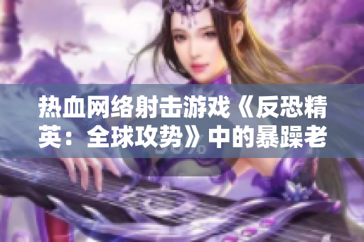 热血网络射击游戏《反恐精英：全球攻势》中的暴躁老阿姨的改头换面