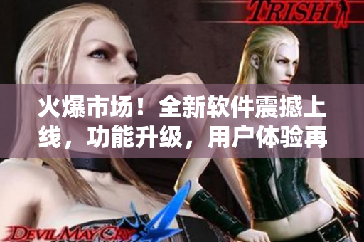 火爆市场！全新软件震撼上线，功能升级，用户体验再升级！