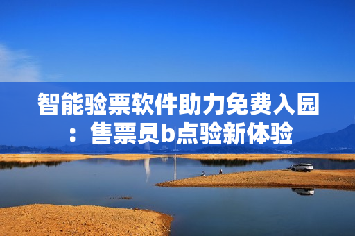 智能验票软件助力免费入园：售票员b点验新体验