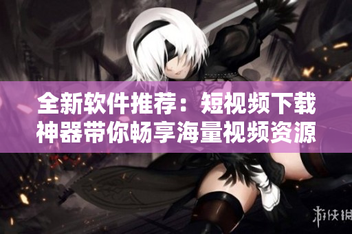 全新软件推荐：短视频下载神器带你畅享海量视频资源