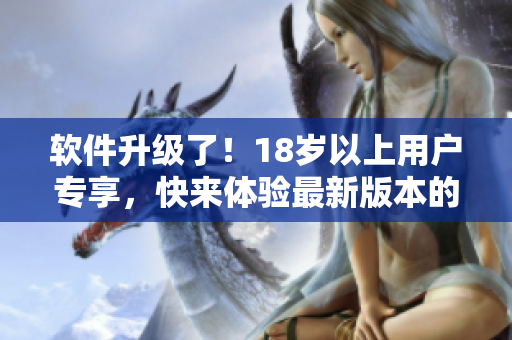 软件升级了！18岁以上用户专享，快来体验最新版本的功能升级和优化完善