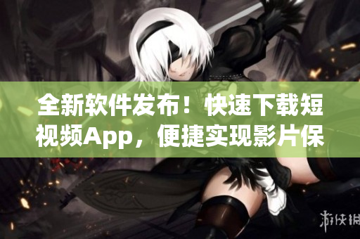 全新软件发布！快速下载短视频App，便捷实现影片保存及分享功能