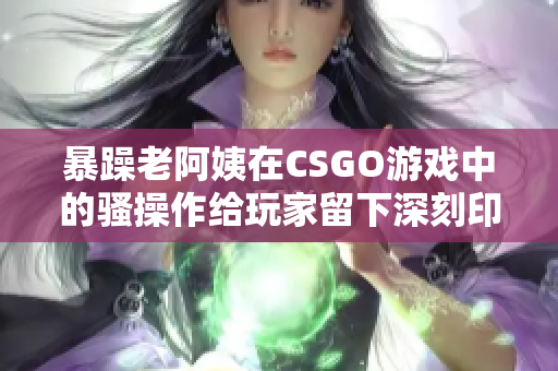 暴躁老阿姨在CSGO游戏中的骚操作给玩家留下深刻印象