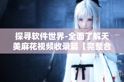 探寻软件世界-全面了解天美麻花视频收录篇【完整合集】