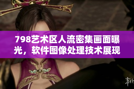 798艺术区人流密集画面曝光，软件图像处理技术展现高清细节