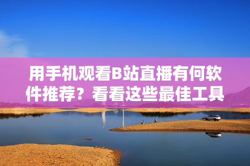 用手机观看B站直播有何软件推荐？看看这些最佳工具!