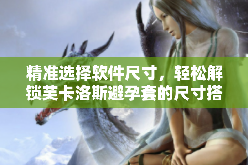 精准选择软件尺寸，轻松解锁芙卡洛斯避孕套的尺寸搭配技巧