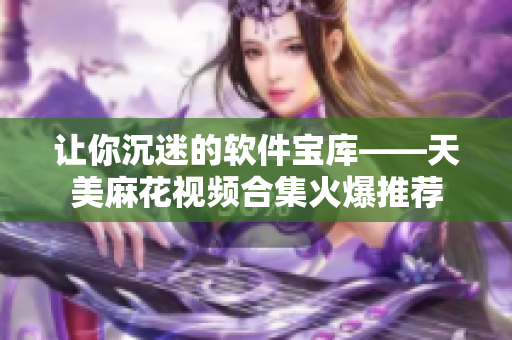 让你沉迷的软件宝库——天美麻花视频合集火爆推荐