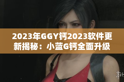2023年GGY钙2023软件更新揭秘：小蓝G钙全面升级的黑科技大揭秘