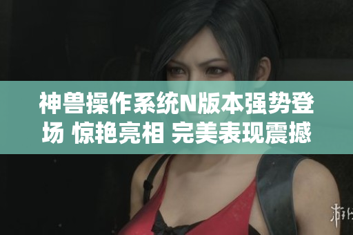 神兽操作系统N版本强势登场 惊艳亮相 完美表现震撼呈现