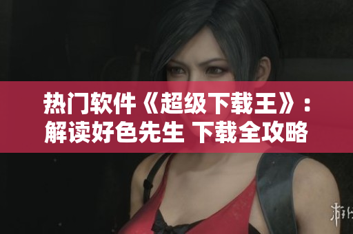 热门软件《超级下载王》：解读好色先生 下载全攻略