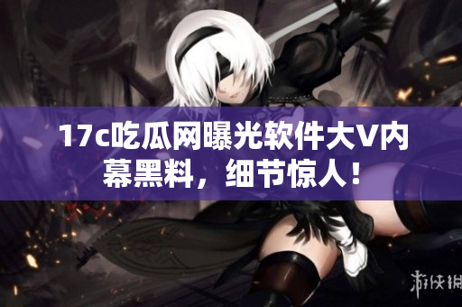 17c吃瓜网曝光软件大V内幕黑料，细节惊人！