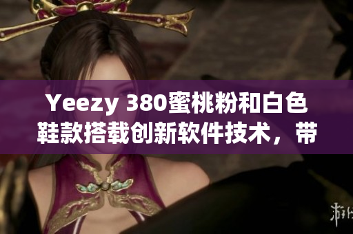 Yeezy 380蜜桃粉和白色鞋款搭载创新软件技术，带来极致舒适体验
