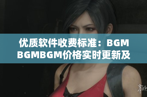 优质软件收费标准：BGMBGMBGM价格实时更新及评测