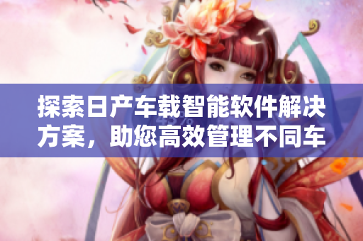探索日产车载智能软件解决方案，助您高效管理不同车型，价格实惠