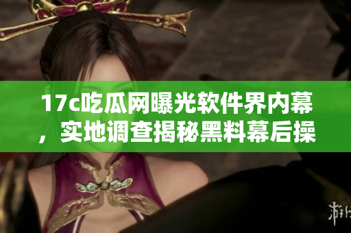 17c吃瓜网曝光软件界内幕，实地调查揭秘黑料幕后操作