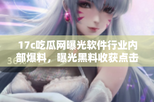 17c吃瓜网曝光软件行业内部爆料，曝光黑料收获点击率飙升