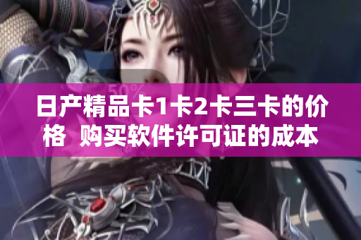 日产精品卡1卡2卡三卡的价格  购买软件许可证的成本你知道吗