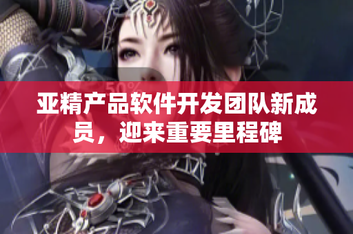 亚精产品软件开发团队新成员，迎来重要里程碑