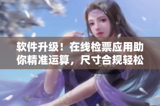 软件升级！在线检票应用助你精准运算，尺寸合规轻松上车