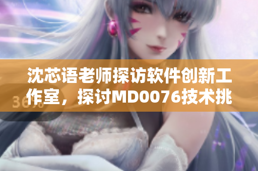 沈芯语老师探访软件创新工作室，探讨MD0076技术挑战
