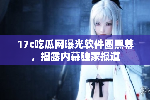 17c吃瓜网曝光软件圈黑幕，揭露内幕独家报道