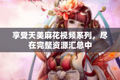享受天美麻花视频系列，尽在完整资源汇总中