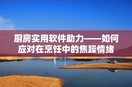 厨房实用软件助力——如何应对在烹饪中的焦躁情绪