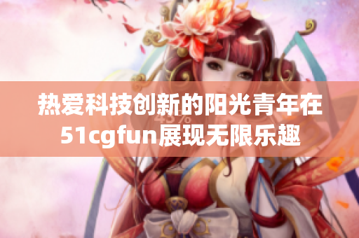 热爱科技创新的阳光青年在51cgfun展现无限乐趣