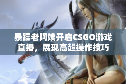 暴躁老阿姨开启CSGO游戏直播，展现高超操作技巧