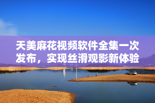 天美麻花视频软件全集一次发布，实现丝滑观影新体验