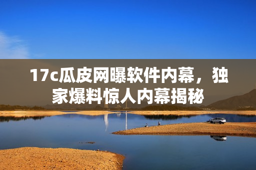 17c瓜皮网曝软件内幕，独家爆料惊人内幕揭秘