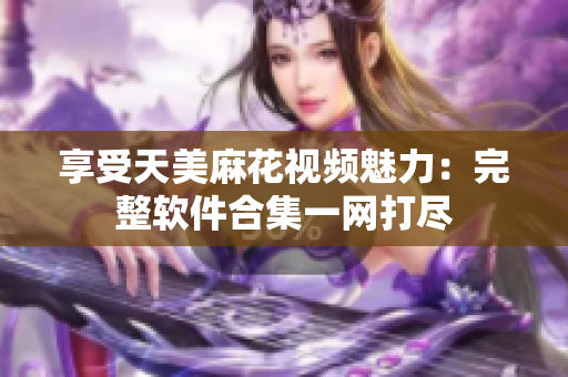 享受天美麻花视频魅力：完整软件合集一网打尽