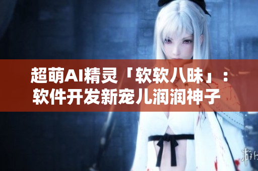 超萌AI精灵「软软八昧」：软件开发新宠儿润润神子 带你领略未来编程世界