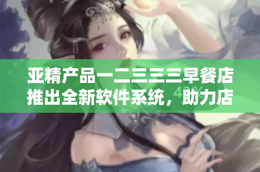 亚精产品一二三三三早餐店推出全新软件系统，助力店铺经营管理优化