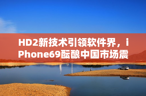 HD2新技术引领软件界，iPhone69酝酿中国市场震荡