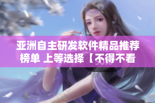 亚洲自主研发软件精品推荐榜单 上等选择【不得不看】