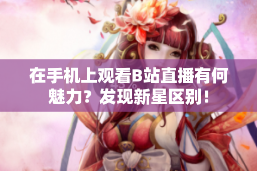 在手机上观看B站直播有何魅力？发现新星区别！