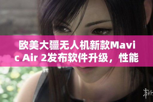 欧美大疆无人机新款Mavic Air 2发布软件升级，性能提升明显