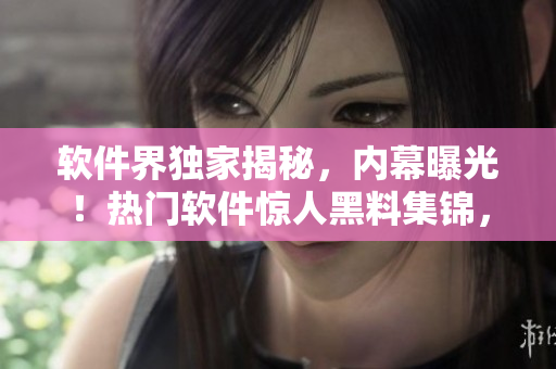 软件界独家揭秘，内幕曝光！热门软件惊人黑料集锦，细数行业内新闻料！