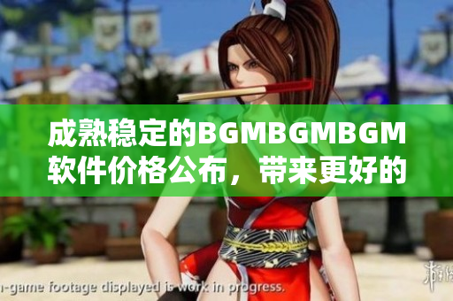成熟稳定的BGMBGMBGM软件价格公布，带来更好的音乐体验！