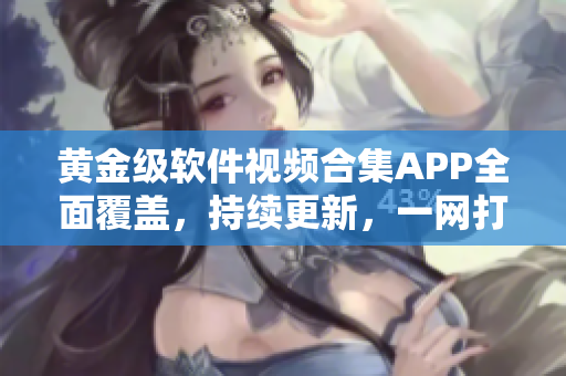 黄金级软件视频合集APP全面覆盖，持续更新，一网打尽