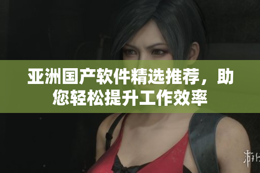亚洲国产软件精选推荐，助您轻松提升工作效率