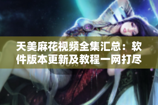 天美麻花视频全集汇总：软件版本更新及教程一网打尽