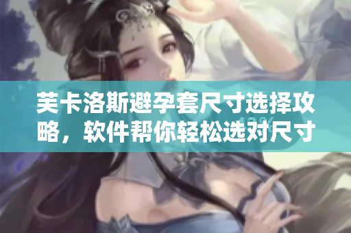 芙卡洛斯避孕套尺寸选择攻略，软件帮你轻松选对尺寸