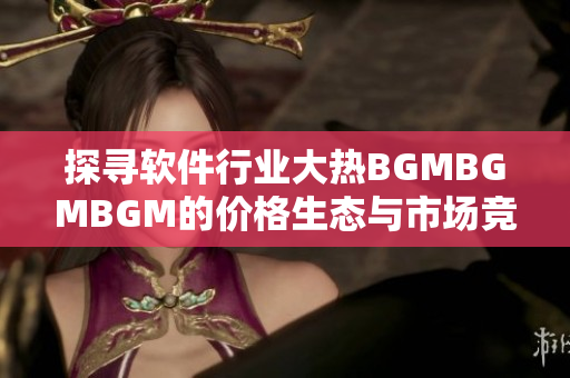 探寻软件行业大热BGMBGMBGM的价格生态与市场竞争情况