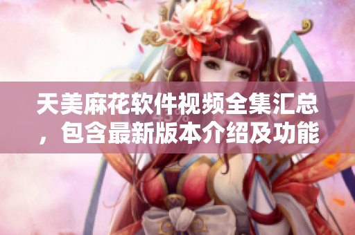 天美麻花软件视频全集汇总，包含最新版本介绍及功能演示