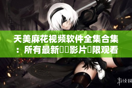 天美麻花视频软件全集合集：所有最新視頻影片無限观看