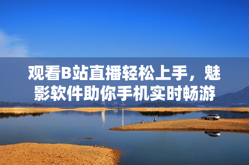 观看B站直播轻松上手，魅影软件助你手机实时畅游