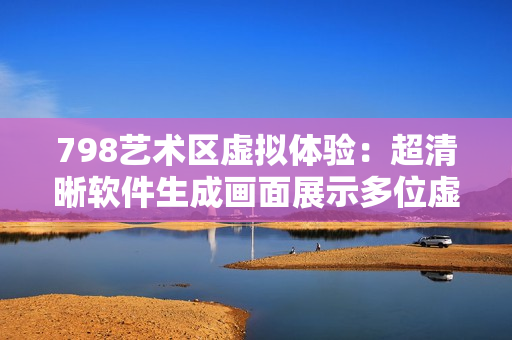798艺术区虚拟体验：超清晰软件生成画面展示多位虚拟人物场景